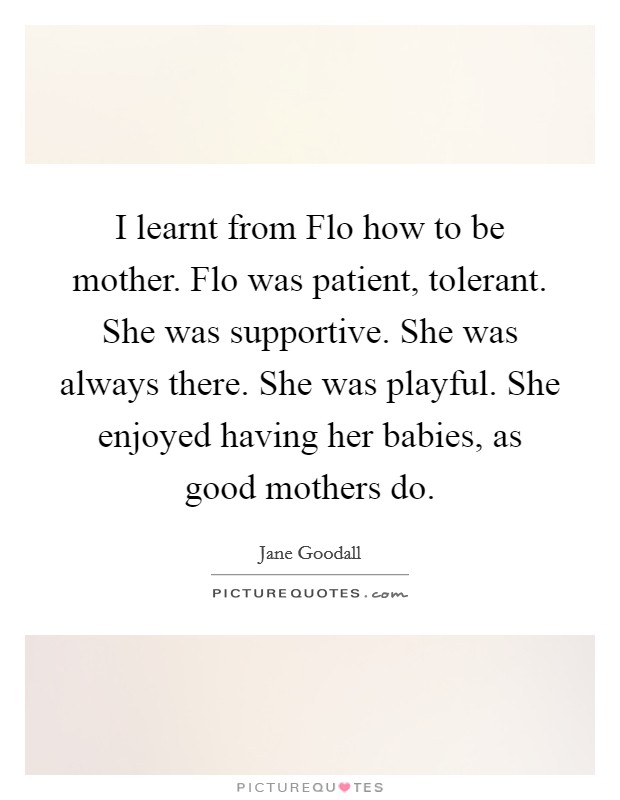 I learnt from Flo how to be mother. Flo was patient, tolerant. She was supportive. She was always there. She was playful. She enjoyed having her babies, as good mothers do Picture Quote #1