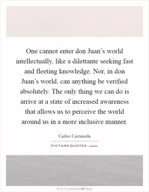 One cannot enter don Juan’s world intellectually, like a dilettante seeking fast and fleeting knowledge. Nor, in don Juan’s world, can anything be verified absolutely. The only thing we can do is arrive at a state of increased awareness that allows us to perceive the world around us in a more inclusive manner Picture Quote #1