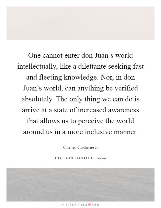 One cannot enter don Juan's world intellectually, like a dilettante seeking fast and fleeting knowledge. Nor, in don Juan's world, can anything be verified absolutely. The only thing we can do is arrive at a state of increased awareness that allows us to perceive the world around us in a more inclusive manner Picture Quote #1