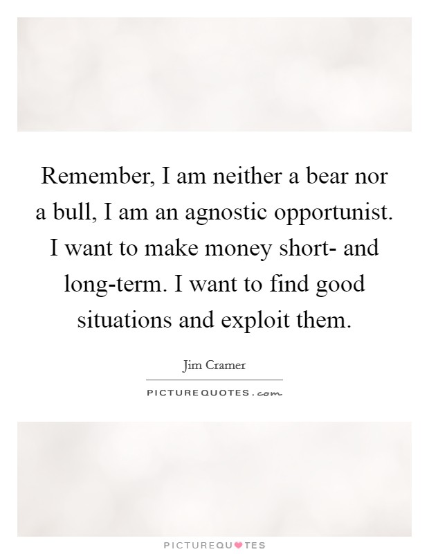 Remember, I am neither a bear nor a bull, I am an agnostic opportunist. I want to make money short- and long-term. I want to find good situations and exploit them Picture Quote #1