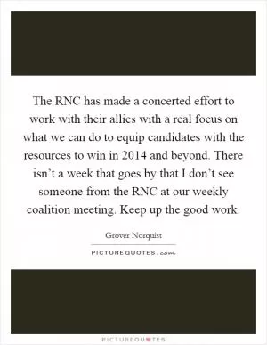 The RNC has made a concerted effort to work with their allies with a real focus on what we can do to equip candidates with the resources to win in 2014 and beyond. There isn’t a week that goes by that I don’t see someone from the RNC at our weekly coalition meeting. Keep up the good work Picture Quote #1