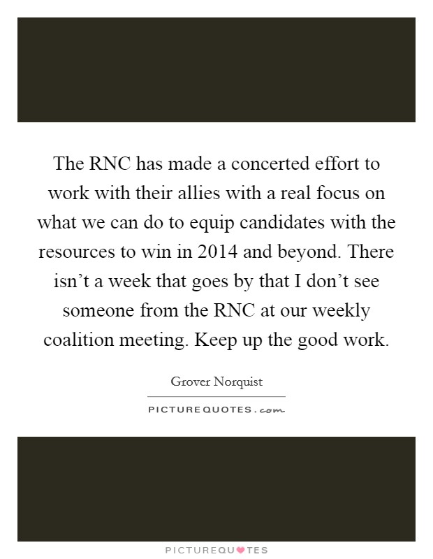 The RNC has made a concerted effort to work with their allies with a real focus on what we can do to equip candidates with the resources to win in 2014 and beyond. There isn't a week that goes by that I don't see someone from the RNC at our weekly coalition meeting. Keep up the good work Picture Quote #1