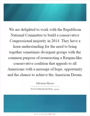 We are delighted to work with the Republican National Committee to build a conservative Congressional majority in 2014. They have a keen understanding for the need to bring together sometimes divergent groups with the common purpose of resurrecting a Reagan-like conservative coalition that appeals to all Americans with a message of hope, opportunity and the chance to achieve the American Dream Picture Quote #1