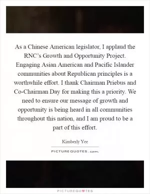 As a Chinese American legislator, I applaud the RNC’s Growth and Opportunity Project. Engaging Asian American and Pacific Islander communities about Republican principles is a worthwhile effort. I thank Chairman Priebus and Co-Chairman Day for making this a priority. We need to ensure our message of growth and opportunity is being heard in all communities throughout this nation, and I am proud to be a part of this effort Picture Quote #1