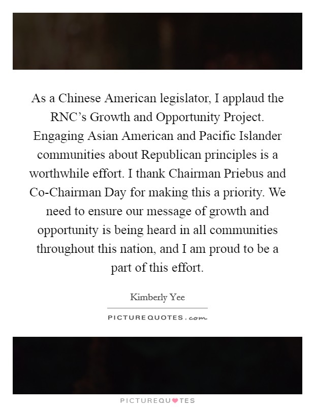 As a Chinese American legislator, I applaud the RNC's Growth and Opportunity Project. Engaging Asian American and Pacific Islander communities about Republican principles is a worthwhile effort. I thank Chairman Priebus and Co-Chairman Day for making this a priority. We need to ensure our message of growth and opportunity is being heard in all communities throughout this nation, and I am proud to be a part of this effort Picture Quote #1