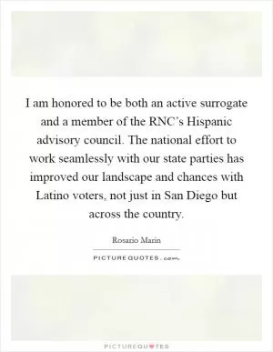 I am honored to be both an active surrogate and a member of the RNC’s Hispanic advisory council. The national effort to work seamlessly with our state parties has improved our landscape and chances with Latino voters, not just in San Diego but across the country Picture Quote #1