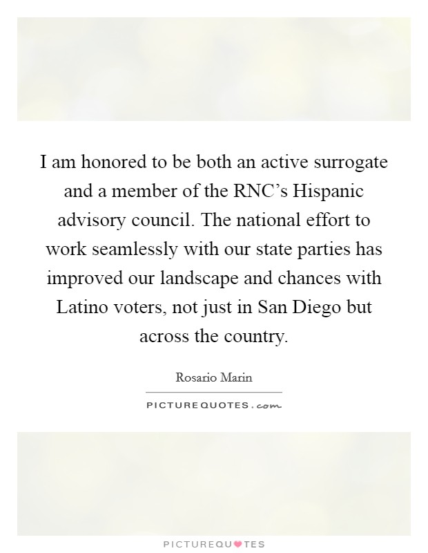 I am honored to be both an active surrogate and a member of the RNC's Hispanic advisory council. The national effort to work seamlessly with our state parties has improved our landscape and chances with Latino voters, not just in San Diego but across the country Picture Quote #1