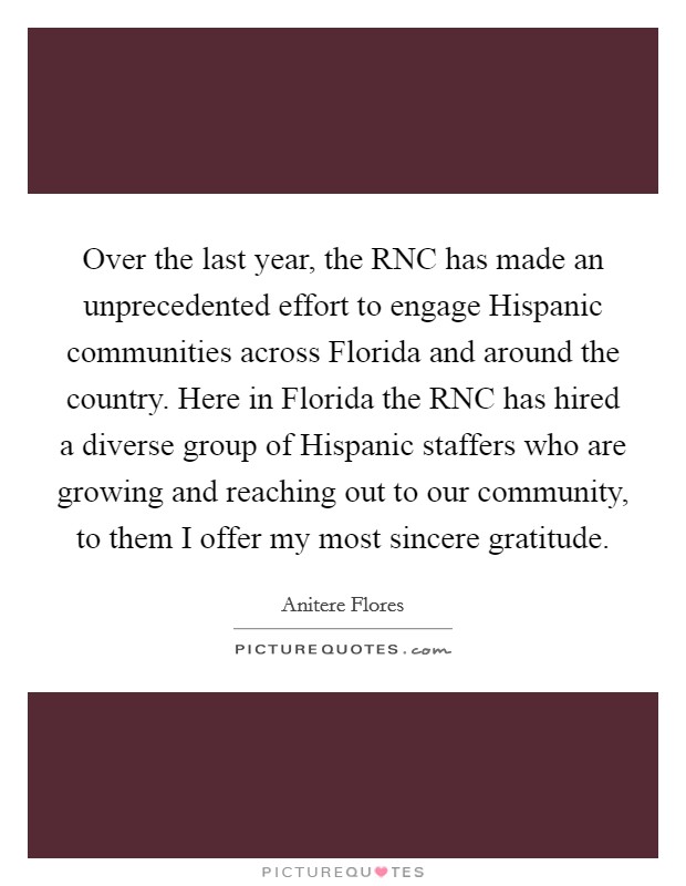 Over the last year, the RNC has made an unprecedented effort to engage Hispanic communities across Florida and around the country. Here in Florida the RNC has hired a diverse group of Hispanic staffers who are growing and reaching out to our community, to them I offer my most sincere gratitude Picture Quote #1