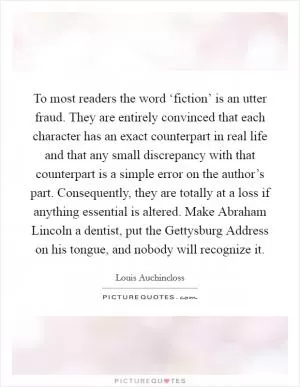 To most readers the word ‘fiction’ is an utter fraud. They are entirely convinced that each character has an exact counterpart in real life and that any small discrepancy with that counterpart is a simple error on the author’s part. Consequently, they are totally at a loss if anything essential is altered. Make Abraham Lincoln a dentist, put the Gettysburg Address on his tongue, and nobody will recognize it Picture Quote #1