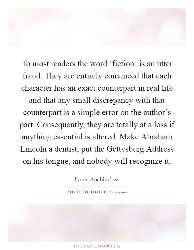 To most readers the word ‘fiction' is an utter fraud. They are entirely convinced that each character has an exact counterpart in real life and that any small discrepancy with that counterpart is a simple error on the author's part. Consequently, they are totally at a loss if anything essential is altered. Make Abraham Lincoln a dentist, put the Gettysburg Address on his tongue, and nobody will recognize it Picture Quote #1