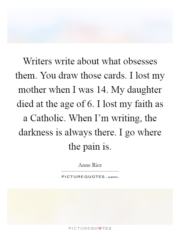 Writers write about what obsesses them. You draw those cards. I lost my mother when I was 14. My daughter died at the age of 6. I lost my faith as a Catholic. When I'm writing, the darkness is always there. I go where the pain is Picture Quote #1