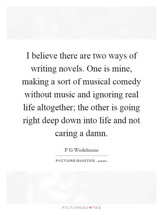 I believe there are two ways of writing novels. One is mine, making a sort of musical comedy without music and ignoring real life altogether; the other is going right deep down into life and not caring a damn Picture Quote #1