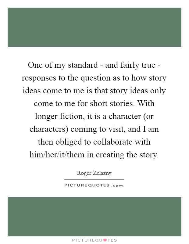 One of my standard - and fairly true - responses to the question as to how story ideas come to me is that story ideas only come to me for short stories. With longer fiction, it is a character (or characters) coming to visit, and I am then obliged to collaborate with him/her/it/them in creating the story Picture Quote #1