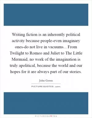 Writing fiction is an inherently political activity because people-even imaginary ones-do not live in vacuums... From Twilight to Romeo and Juliet to The Little Mermaid, no work of the imagination is truly apolitical, because the world and our hopes for it are always part of our stories Picture Quote #1