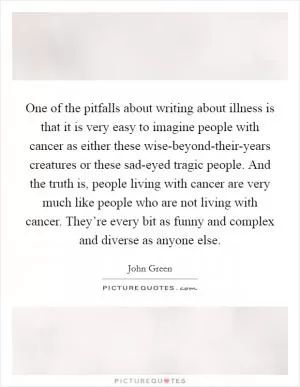 One of the pitfalls about writing about illness is that it is very easy to imagine people with cancer as either these wise-beyond-their-years creatures or these sad-eyed tragic people. And the truth is, people living with cancer are very much like people who are not living with cancer. They’re every bit as funny and complex and diverse as anyone else Picture Quote #1