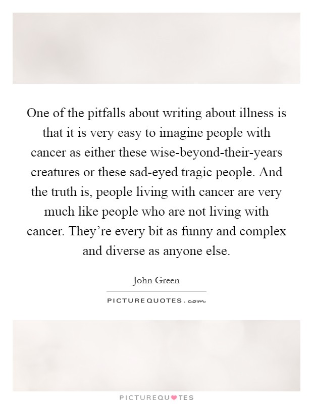 One of the pitfalls about writing about illness is that it is very easy to imagine people with cancer as either these wise-beyond-their-years creatures or these sad-eyed tragic people. And the truth is, people living with cancer are very much like people who are not living with cancer. They're every bit as funny and complex and diverse as anyone else Picture Quote #1
