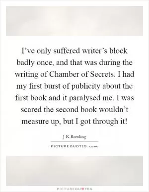 I’ve only suffered writer’s block badly once, and that was during the writing of Chamber of Secrets. I had my first burst of publicity about the first book and it paralysed me. I was scared the second book wouldn’t measure up, but I got through it! Picture Quote #1