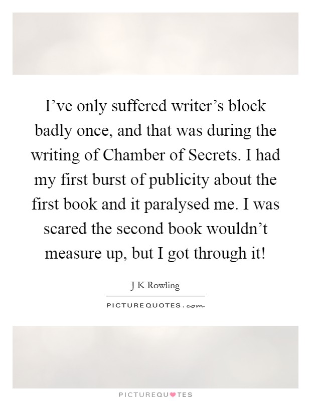 I've only suffered writer's block badly once, and that was during the writing of Chamber of Secrets. I had my first burst of publicity about the first book and it paralysed me. I was scared the second book wouldn't measure up, but I got through it! Picture Quote #1