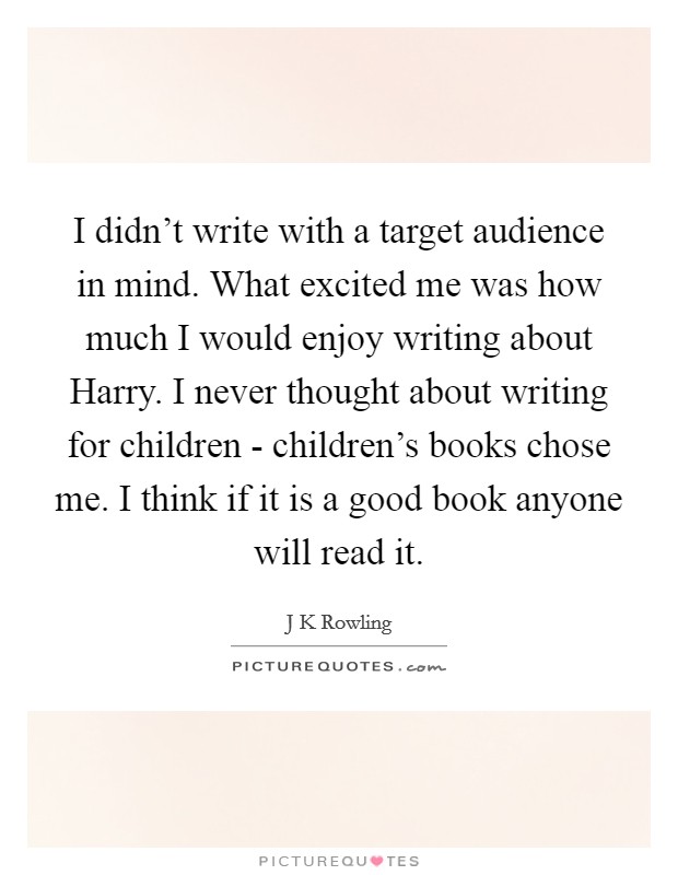 I didn't write with a target audience in mind. What excited me was how much I would enjoy writing about Harry. I never thought about writing for children - children's books chose me. I think if it is a good book anyone will read it Picture Quote #1