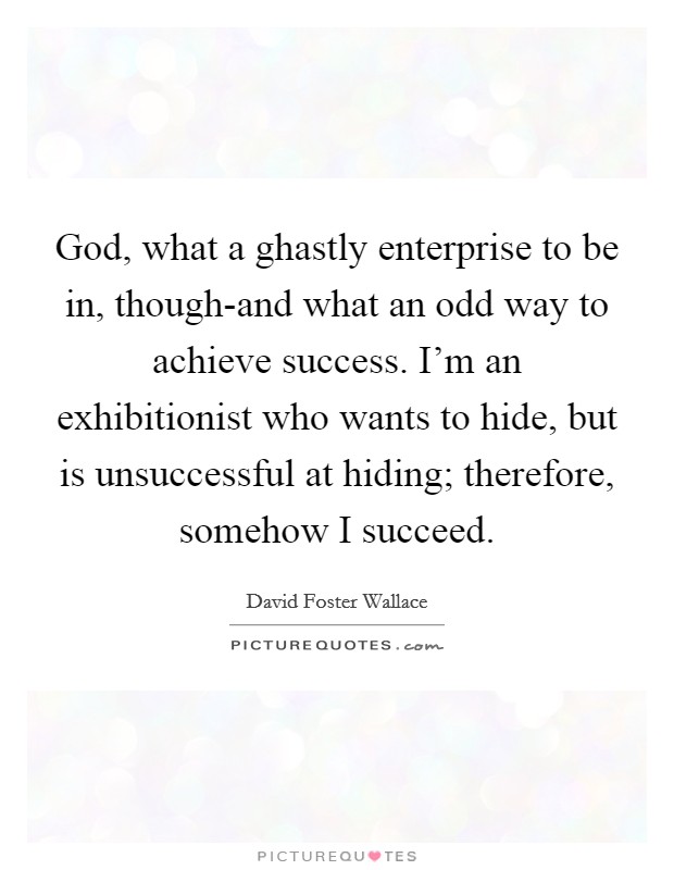 God, what a ghastly enterprise to be in, though-and what an odd way to achieve success. I'm an exhibitionist who wants to hide, but is unsuccessful at hiding; therefore, somehow I succeed Picture Quote #1