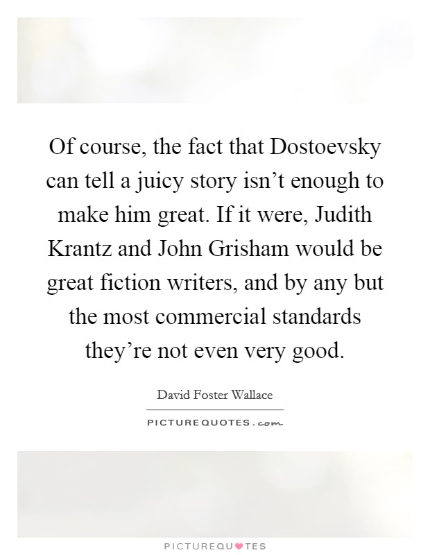 Of course, the fact that Dostoevsky can tell a juicy story isn't enough to make him great. If it were, Judith Krantz and John Grisham would be great fiction writers, and by any but the most commercial standards they're not even very good Picture Quote #1