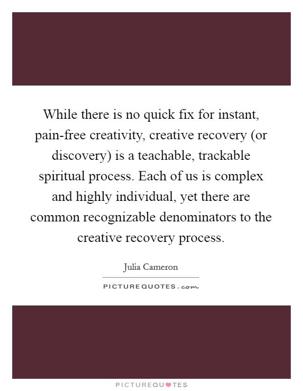 While there is no quick fix for instant, pain-free creativity, creative recovery (or discovery) is a teachable, trackable spiritual process. Each of us is complex and highly individual, yet there are common recognizable denominators to the creative recovery process Picture Quote #1