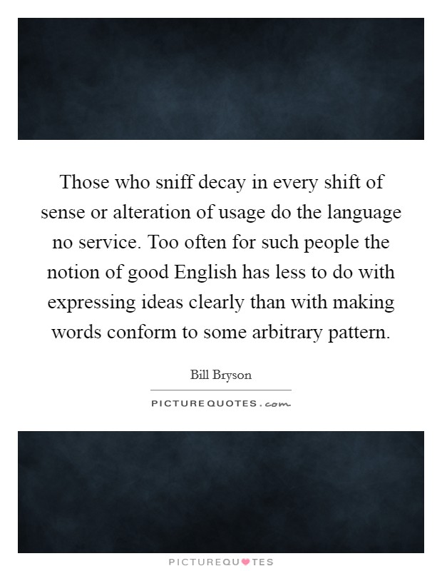 Those who sniff decay in every shift of sense or alteration of usage do the language no service. Too often for such people the notion of good English has less to do with expressing ideas clearly than with making words conform to some arbitrary pattern Picture Quote #1