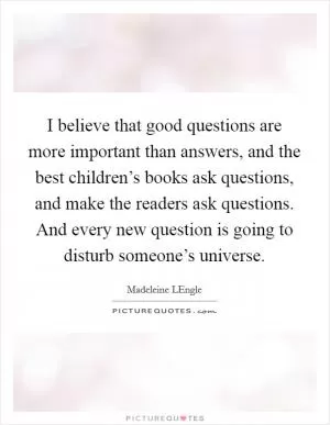 I believe that good questions are more important than answers, and the best children’s books ask questions, and make the readers ask questions. And every new question is going to disturb someone’s universe Picture Quote #1