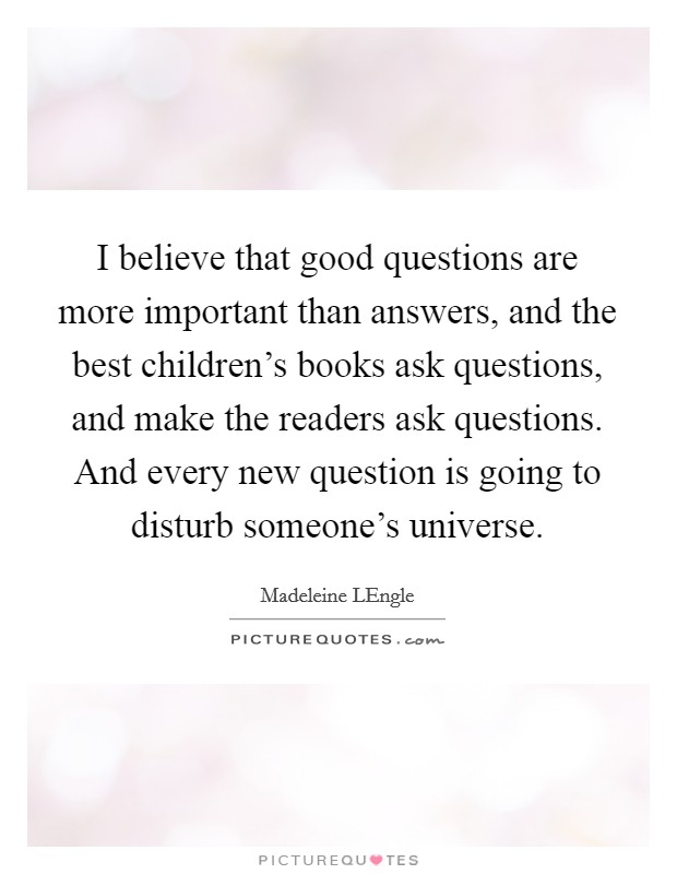 I believe that good questions are more important than answers, and the best children's books ask questions, and make the readers ask questions. And every new question is going to disturb someone's universe Picture Quote #1