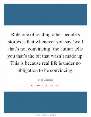 Rule one of reading other people’s stories is that whenever you say ‘well that’s not convincing’ the author tells you that’s the bit that wasn’t made up. This is because real life is under no obligation to be convincing Picture Quote #1