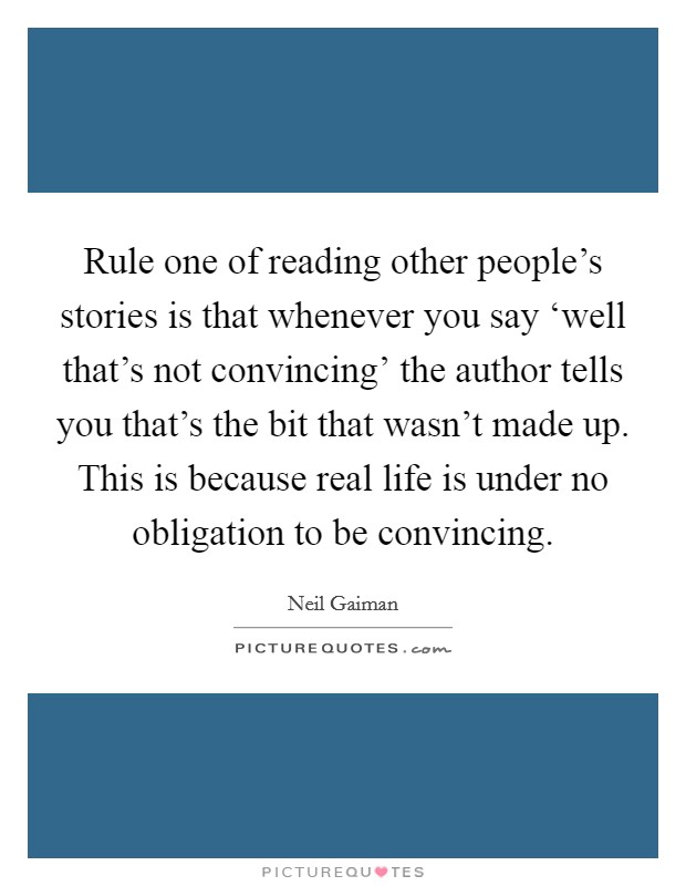 Rule one of reading other people's stories is that whenever you say ‘well that's not convincing' the author tells you that's the bit that wasn't made up. This is because real life is under no obligation to be convincing Picture Quote #1