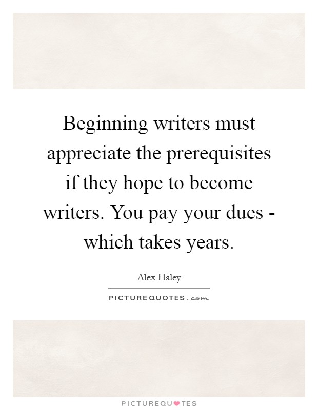 Beginning writers must appreciate the prerequisites if they hope to become writers. You pay your dues - which takes years Picture Quote #1
