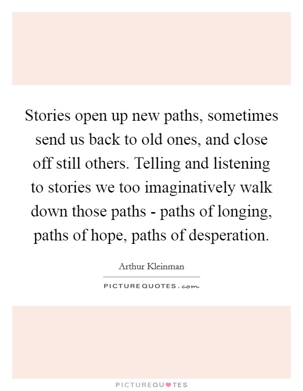 Stories open up new paths, sometimes send us back to old ones, and close off still others. Telling and listening to stories we too imaginatively walk down those paths - paths of longing, paths of hope, paths of desperation Picture Quote #1