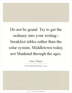 Do not be grand. Try to get the ordinary into your writing - breakfast tables rather than the solar system; Middletown today, not Mankind through the ages Picture Quote #1