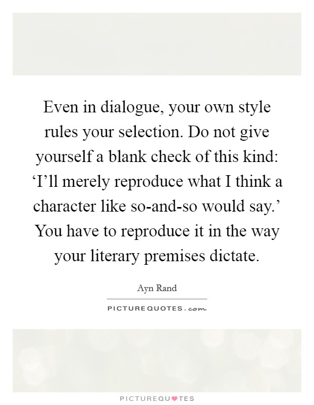 Even in dialogue, your own style rules your selection. Do not give yourself a blank check of this kind: ‘I'll merely reproduce what I think a character like so-and-so would say.' You have to reproduce it in the way your literary premises dictate Picture Quote #1