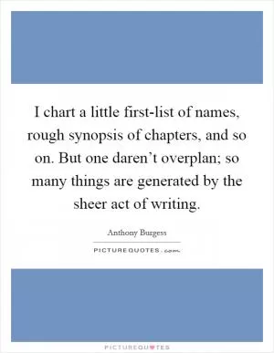 I chart a little first-list of names, rough synopsis of chapters, and so on. But one daren’t overplan; so many things are generated by the sheer act of writing Picture Quote #1