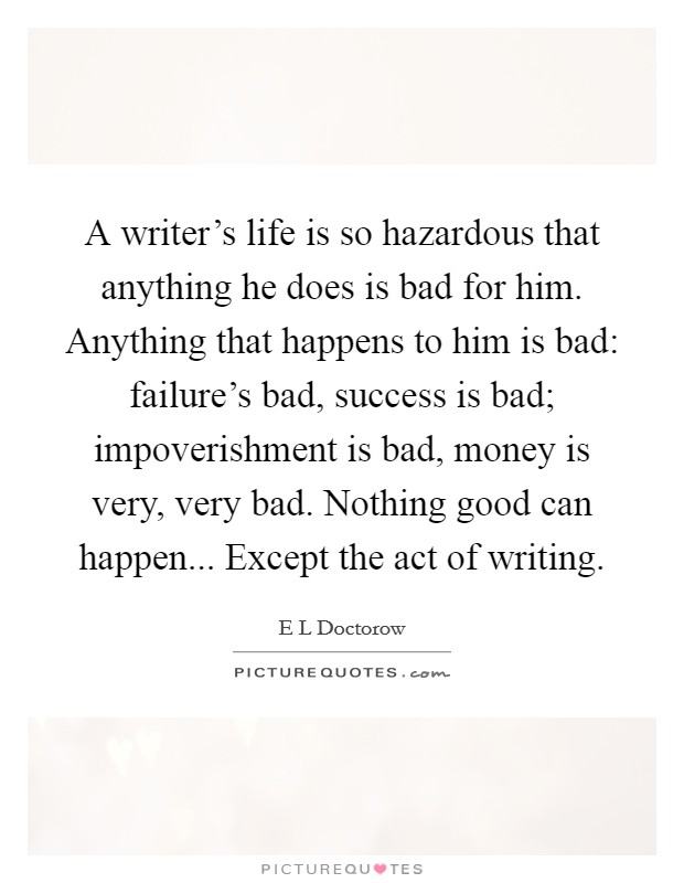A writer's life is so hazardous that anything he does is bad for him. Anything that happens to him is bad: failure's bad, success is bad; impoverishment is bad, money is very, very bad. Nothing good can happen... Except the act of writing Picture Quote #1