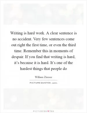 Writing is hard work. A clear sentence is no accident. Very few sentences come out right the first time, or even the third time. Remember this in moments of despair. If you find that writing is hard, it’s because it is hard. It’s one of the hardest things that people do Picture Quote #1
