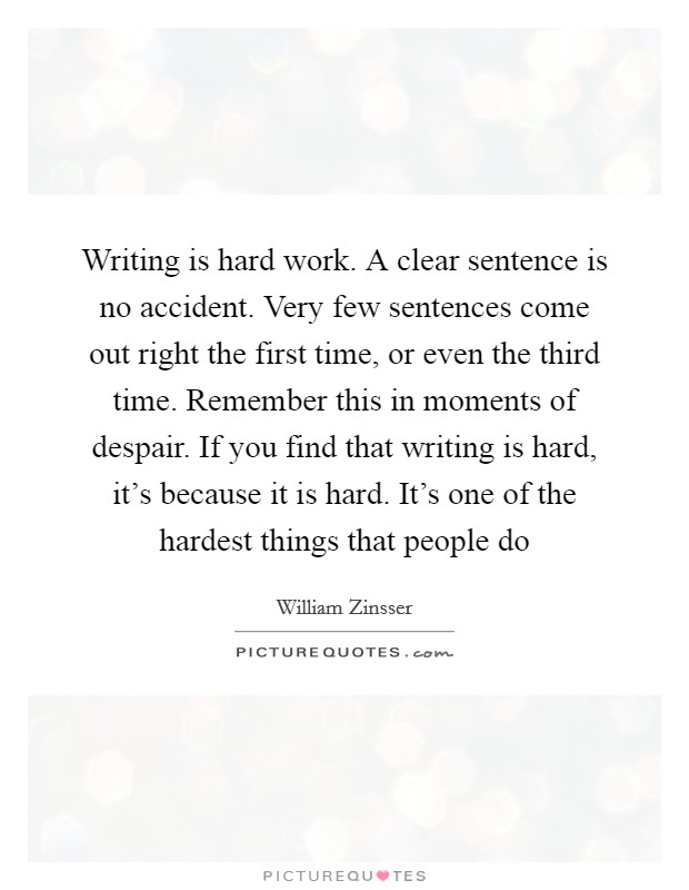Writing is hard work. A clear sentence is no accident. Very few sentences come out right the first time, or even the third time. Remember this in moments of despair. If you find that writing is hard, it's because it is hard. It's one of the hardest things that people do Picture Quote #1