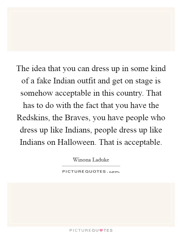 The idea that you can dress up in some kind of a fake Indian outfit and get on stage is somehow acceptable in this country. That has to do with the fact that you have the Redskins, the Braves, you have people who dress up like Indians, people dress up like Indians on Halloween. That is acceptable Picture Quote #1