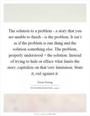 The solution to a problem - a story that you are unable to finish - is the problem. It isn’t as if the problem is one thing and the solution something else. The problem, properly understood = the solution. Instead of trying to hide or efface what limits the story, capitalize on that very limitation. State it, rail against it Picture Quote #1