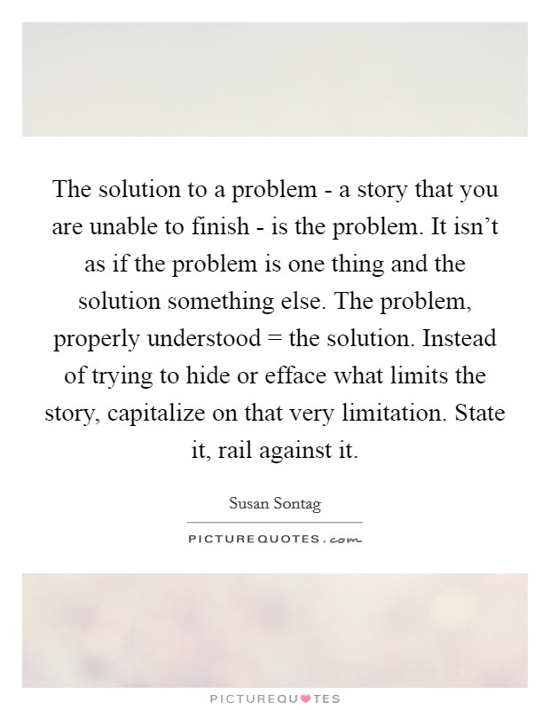 The solution to a problem - a story that you are unable to finish - is the problem. It isn't as if the problem is one thing and the solution something else. The problem, properly understood = the solution. Instead of trying to hide or efface what limits the story, capitalize on that very limitation. State it, rail against it Picture Quote #1