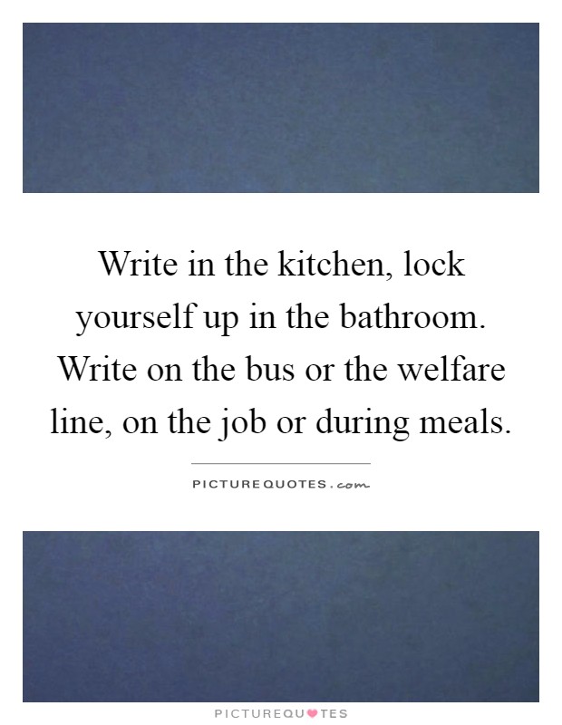 Write in the kitchen, lock yourself up in the bathroom. Write on the bus or the welfare line, on the job or during meals Picture Quote #1