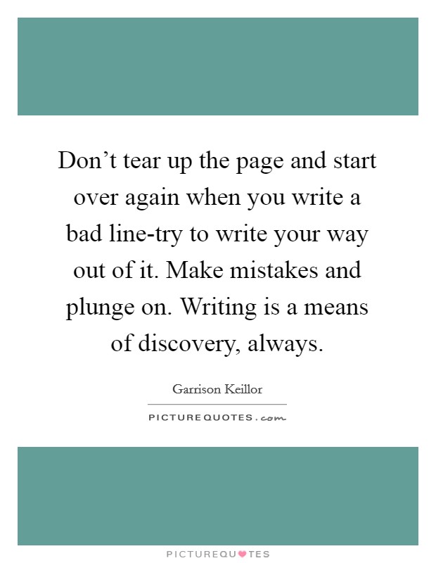 Don't tear up the page and start over again when you write a bad line-try to write your way out of it. Make mistakes and plunge on. Writing is a means of discovery, always Picture Quote #1