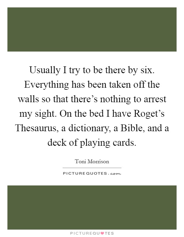 Usually I try to be there by six. Everything has been taken off the walls so that there's nothing to arrest my sight. On the bed I have Roget's Thesaurus, a dictionary, a Bible, and a deck of playing cards Picture Quote #1