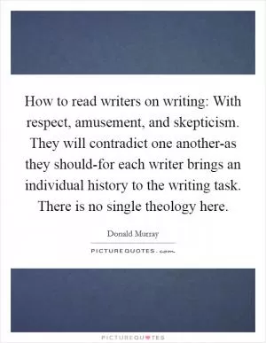 How to read writers on writing: With respect, amusement, and skepticism. They will contradict one another-as they should-for each writer brings an individual history to the writing task. There is no single theology here Picture Quote #1