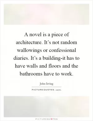 A novel is a piece of architecture. It’s not random wallowings or confessional diaries. It’s a building-it has to have walls and floors and the bathrooms have to work Picture Quote #1