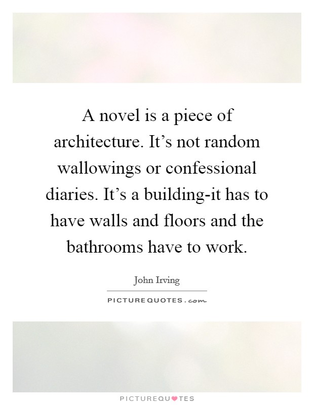 A novel is a piece of architecture. It's not random wallowings or confessional diaries. It's a building-it has to have walls and floors and the bathrooms have to work Picture Quote #1