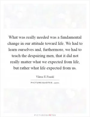 What was really needed was a fundamental change in our attitude toward life. We had to learn ourselves and, furthermore, we had to teach the despairing men, that it did not really matter what we expected from life, but rather what life expected from us Picture Quote #1