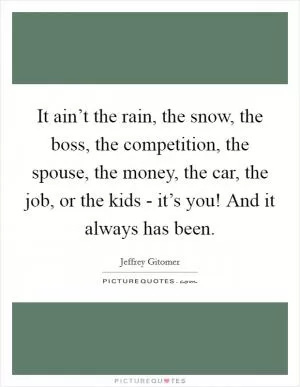 It ain’t the rain, the snow, the boss, the competition, the spouse, the money, the car, the job, or the kids - it’s you! And it always has been Picture Quote #1